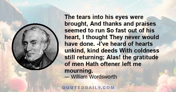 The tears into his eyes were brought, And thanks and praises seemed to run So fast out of his heart, I thought They never would have done. -I've heard of hearts unkind, kind deeds With coldness still returning; Alas!