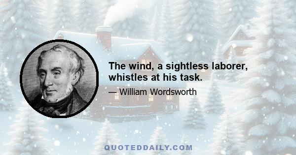 The wind, a sightless laborer, whistles at his task.