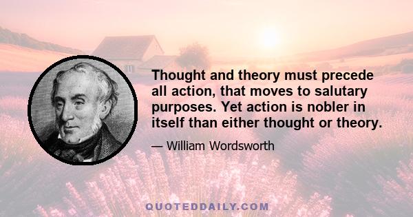 Thought and theory must precede all action, that moves to salutary purposes. Yet action is nobler in itself than either thought or theory.