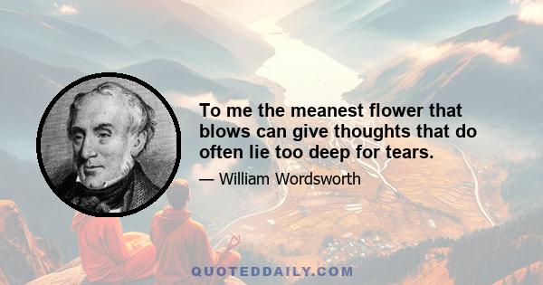 To me the meanest flower that blows can give thoughts that do often lie too deep for tears.