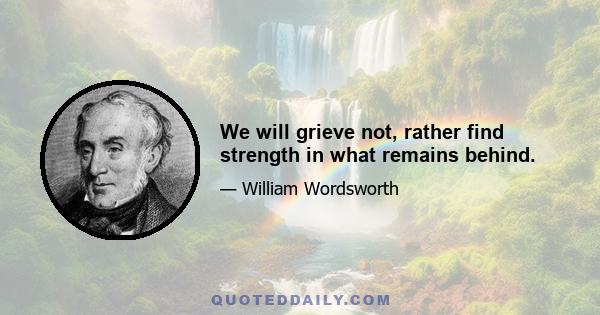 We will grieve not, rather find strength in what remains behind.