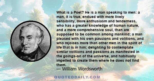 What is a Poet? He is a man speaking to men: a man, it is true, endued with more lively sensibility, more enthusiasm and tenderness, who has a greater knowledge of human nature, and a more comprehensive soul, than are