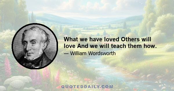 What we have loved Others will love And we will teach them how.