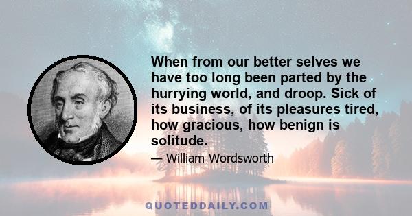 When from our better selves we have too long been parted by the hurrying world, and droop. Sick of its business, of its pleasures tired, how gracious, how benign is solitude.