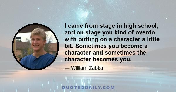 I came from stage in high school, and on stage you kind of overdo with putting on a character a little bit. Sometimes you become a character and sometimes the character becomes you.