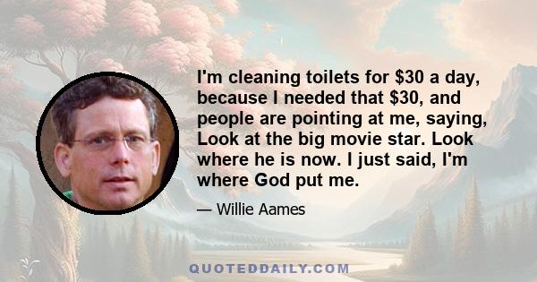 I'm cleaning toilets for $30 a day, because I needed that $30, and people are pointing at me, saying, Look at the big movie star. Look where he is now. I just said, I'm where God put me.