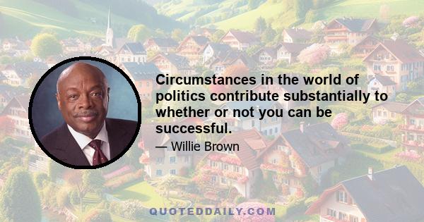 Circumstances in the world of politics contribute substantially to whether or not you can be successful.