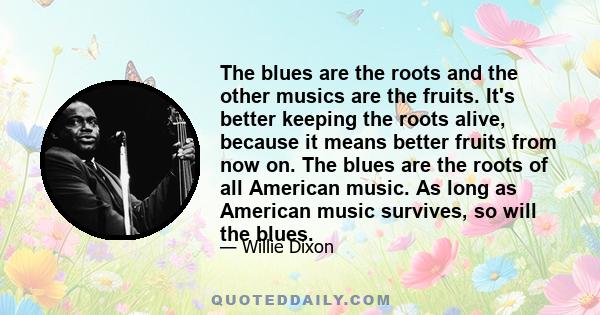 The blues are the roots and the other musics are the fruits. It's better keeping the roots alive, because it means better fruits from now on. The blues are the roots of all American music. As long as American music