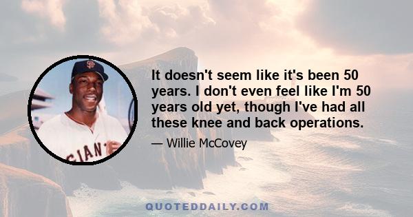 It doesn't seem like it's been 50 years. I don't even feel like I'm 50 years old yet, though I've had all these knee and back operations.