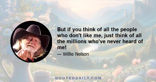 But if you think of all the people who don't like me, just think of all the millions who've never heard of me!