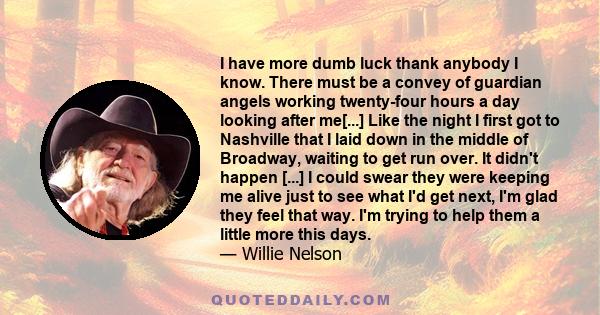 I have more dumb luck thank anybody I know. There must be a convey of guardian angels working twenty-four hours a day looking after me[...] Like the night I first got to Nashville that I laid down in the middle of