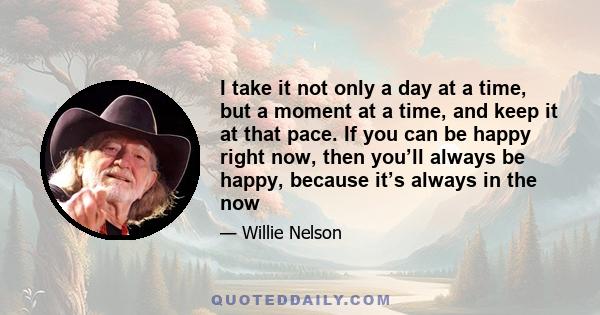 I take it not only a day at a time, but a moment at a time, and keep it at that pace. If you can be happy right now, then you’ll always be happy, because it’s always in the now