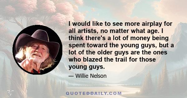 I would like to see more airplay for all artists, no matter what age. I think there's a lot of money being spent toward the young guys, but a lot of the older guys are the ones who blazed the trail for those young guys.