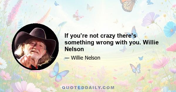 If you’re not crazy there’s something wrong with you. Willie Nelson