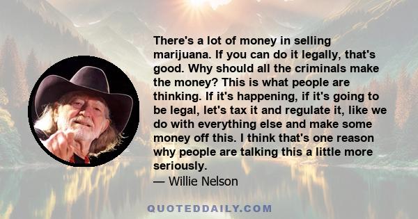 There's a lot of money in selling marijuana. If you can do it legally, that's good. Why should all the criminals make the money? This is what people are thinking. If it's happening, if it's going to be legal, let's tax