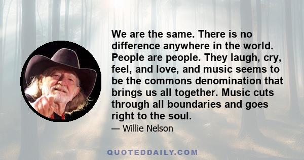 We are the same. There is no difference anywhere in the world. People are people. They laugh, cry, feel, and love, and music seems to be the commons denomination that brings us all together. Music cuts through all