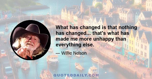 What has changed is that nothing has changed... that's what has made me more unhappy than everything else.
