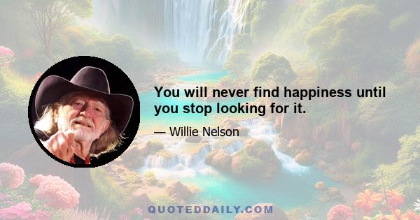 You will never find happiness until you stop looking for it.