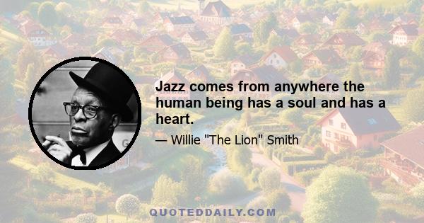 Jazz comes from anywhere the human being has a soul and has a heart.