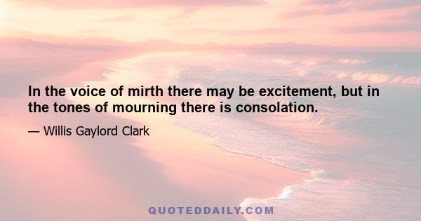 In the voice of mirth there may be excitement, but in the tones of mourning there is consolation.