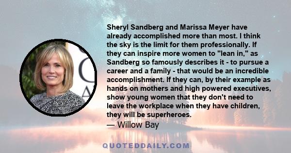 Sheryl Sandberg and Marissa Meyer have already accomplished more than most. I think the sky is the limit for them professionally. If they can inspire more women to lean in, as Sandberg so famously describes it - to