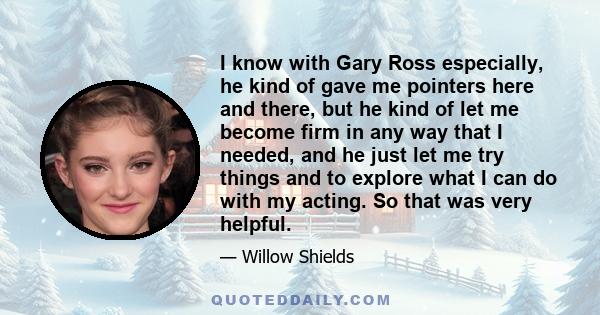 I know with Gary Ross especially, he kind of gave me pointers here and there, but he kind of let me become firm in any way that I needed, and he just let me try things and to explore what I can do with my acting. So