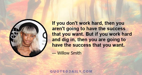 If you don't work hard, then you aren't going to have the success that you want. But if you work hard and dig in, then you are going to have the success that you want.