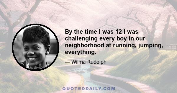 By the time I was 12 I was challenging every boy in our neighborhood at running, jumping, everything.