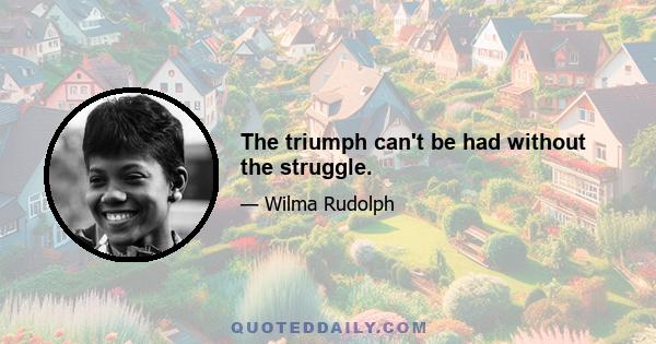 The triumph can't be had without the struggle.