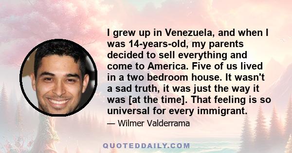 I grew up in Venezuela, and when I was 14-years-old, my parents decided to sell everything and come to America. Five of us lived in a two bedroom house. It wasn't a sad truth, it was just the way it was [at the time].