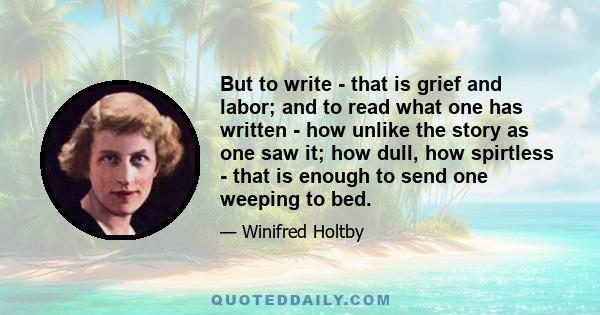 But to write - that is grief and labor; and to read what one has written - how unlike the story as one saw it; how dull, how spirtless - that is enough to send one weeping to bed.