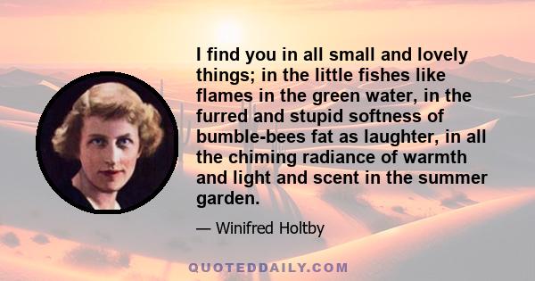 I find you in all small and lovely things; in the little fishes like flames in the green water, in the furred and stupid softness of bumble-bees fat as laughter, in all the chiming radiance of warmth and light and scent 