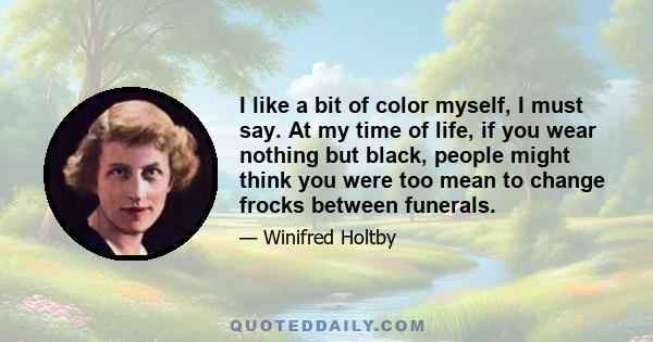 I like a bit of color myself, I must say. At my time of life, if you wear nothing but black, people might think you were too mean to change frocks between funerals.