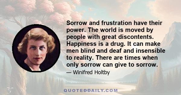 Sorrow and frustration have their power. The world is moved by people with great discontents. Happiness is a drug. It can make men blind and deaf and insensible to reality. There are times when only sorrow can give to