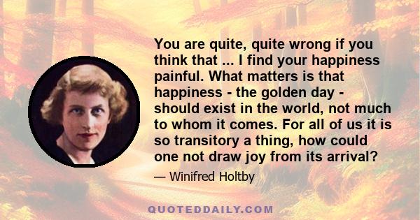 You are quite, quite wrong if you think that ... I find your happiness painful. What matters is that happiness - the golden day - should exist in the world, not much to whom it comes. For all of us it is so transitory a 