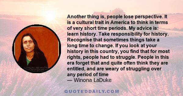 Another thing is, people lose perspective. It is a cultural trait in America to think in terms of very short time periods. My advice is: learn history. Take responsibility for history. Recognise that sometimes things