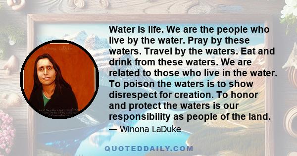 Water is life. We are the people who live by the water. Pray by these waters. Travel by the waters. Eat and drink from these waters. We are related to those who live in the water. To poison the waters is to show