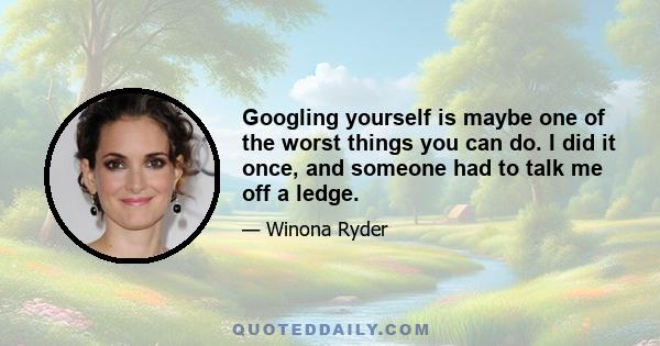 Googling yourself is maybe one of the worst things you can do. I did it once, and someone had to talk me off a ledge.