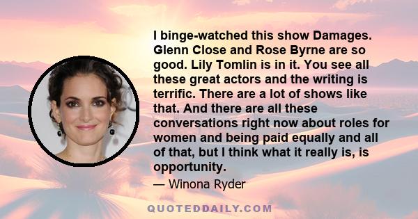 I binge-watched this show Damages. Glenn Close and Rose Byrne are so good. Lily Tomlin is in it. You see all these great actors and the writing is terrific. There are a lot of shows like that. And there are all these