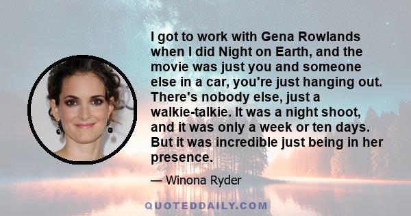 I got to work with Gena Rowlands when I did Night on Earth, and the movie was just you and someone else in a car, you're just hanging out. There's nobody else, just a walkie-talkie. It was a night shoot, and it was only 