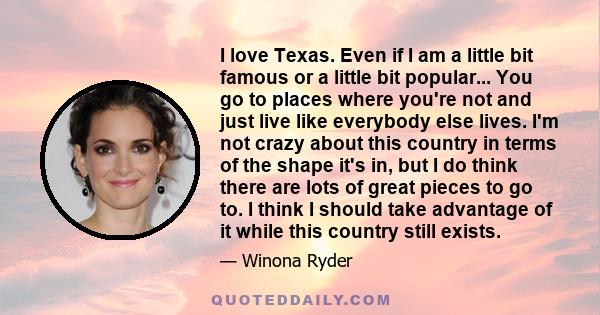 I love Texas. Even if I am a little bit famous or a little bit popular... You go to places where you're not and just live like everybody else lives. I'm not crazy about this country in terms of the shape it's in, but I