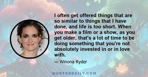 I often get offered things that are so similar to things that I have done, and life is too short. When you make a film or a show, as you get older, that's a lot of time to be doing something that you're not absolutely