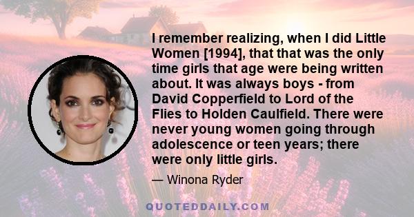 I remember realizing, when I did Little Women [1994], that that was the only time girls that age were being written about. It was always boys - from David Copperfield to Lord of the Flies to Holden Caulfield. There were 