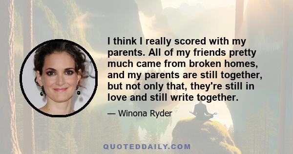 I think I really scored with my parents. All of my friends pretty much came from broken homes, and my parents are still together, but not only that, they're still in love and still write together.