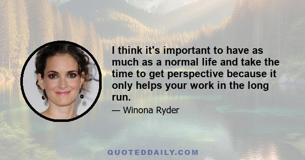 I think it's important to have as much as a normal life and take the time to get perspective because it only helps your work in the long run.