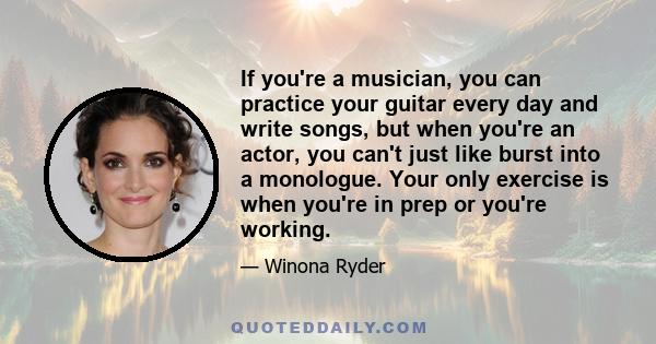 If you're a musician, you can practice your guitar every day and write songs, but when you're an actor, you can't just like burst into a monologue. Your only exercise is when you're in prep or you're working.