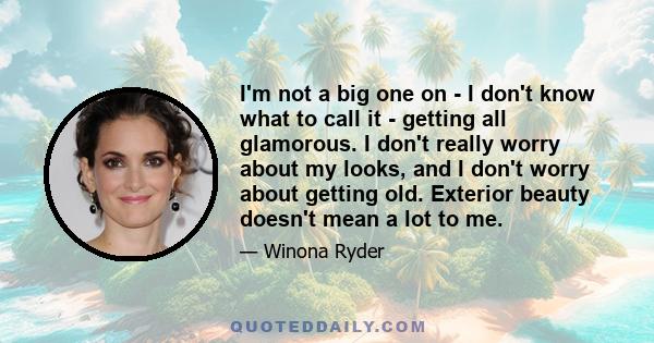 I'm not a big one on - I don't know what to call it - getting all glamorous. I don't really worry about my looks, and I don't worry about getting old. Exterior beauty doesn't mean a lot to me.