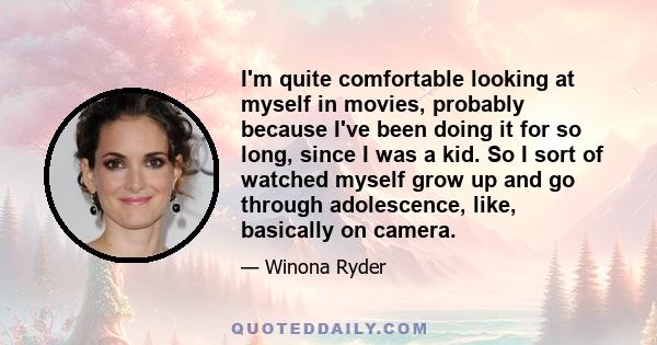 I'm quite comfortable looking at myself in movies, probably because I've been doing it for so long, since I was a kid. So I sort of watched myself grow up and go through adolescence, like, basically on camera.