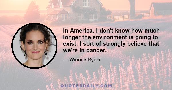 In America, I don't know how much longer the environment is going to exist. I sort of strongly believe that we're in danger.