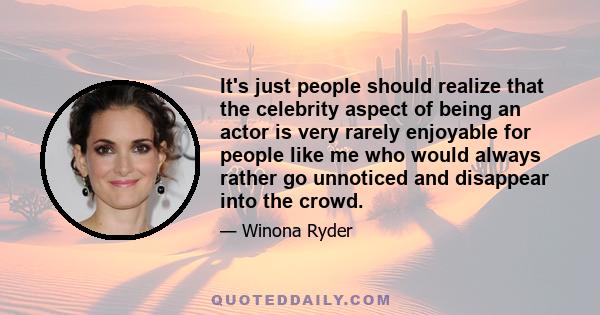 It's just people should realize that the celebrity aspect of being an actor is very rarely enjoyable for people like me who would always rather go unnoticed and disappear into the crowd.